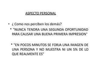 ASPECTO PERSONAL
• ¿ Como nos perciben los demás?
* "NUNCA TENDRA UNA SEGUNDA OPORTUNIDAD
PARA CAUSAR UNA BUENA PRIMERA IMPRESION"
* "EN POCOS MINUTOS SE FORJA UNA IMAGEN DE
UNA PERSONA Y NO MUESTRA NI UN 5% DE LO
QUE REALMENTE ES"
 