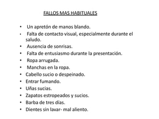 FALLOS MAS HABITUALES
• Un apretón de manos blando.
• Falta de contacto visual, especialmente durante el
saludo.
• Ausencia de sonrisas.
• Falta de entusiasmo durante la presentación.
• Ropa arrugada.
• Manchas en la ropa.
• Cabello sucio o despeinado.
• Entrar fumando.
• Uñas sucias.
• Zapatos estropeados y sucios.
• Barba de tres días.
• Dientes sin lavar- mal aliento.
 