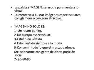 • La palabra IMAGEN, se asocia puramente a lo
visual.
• La mente va a buscar imágenes espectaculares,
con glamour o con gran atractivo.
• IMAGEN NO SOLO ES:
1- Un rostro bonito.
2-Un cuerpo espectacular.
3-Estar bien vestido.
4 Estar vestido siempre a la moda.
5 Consumir todo lo que el mercado ofrece.
6relacionarme con gente de cierta posición
social.
7- 90-60-90
 
