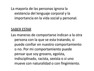La mayoría de las personas ignora la
existencia del lenguaje corporal y la
importancia en la vida social y personal.
SABER ESTAR
Las maneras de comportarse indican a la otra
persona con la que se esta tratando, si
puede confiar en nuestro comportamiento
o no. Por mi comportamiento puede
pensar que soy grosero, egoísta,
indisciplinado, racista, sexista o si uno
mueve con naturalidad o con fingimiento.
 