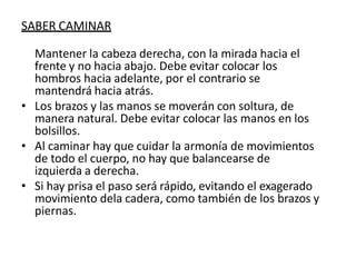 SABER CAMINAR
Mantener la cabeza derecha, con la mirada hacia el
frente y no hacia abajo. Debe evitar colocar los
hombros hacia adelante, por el contrario se
mantendrá hacia atrás.
• Los brazos y las manos se moverán con soltura, de
manera natural. Debe evitar colocar las manos en los
bolsillos.
• Al caminar hay que cuidar la armonía de movimientos
de todo el cuerpo, no hay que balancearse de
izquierda a derecha.
• Si hay prisa el paso será rápido, evitando el exagerado
movimiento dela cadera, como también de los brazos y
piernas.
 