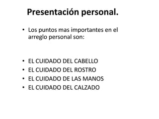 Presentación personal.
• Los puntos mas importantes en el
arreglo personal son:
• EL CUIDADO DEL CABELLO
• EL CUIDADO DEL ROSTRO
• EL CUIDADO DE LAS MANOS
• EL CUIDADO DEL CALZADO
 