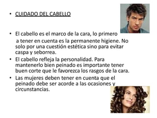 • CUIDADO DEL CABELLO
• El cabello es el marco de la cara, lo primero
a tener en cuenta es la permanente higiene. No
solo por una cuestión estética sino para evitar
caspa y seborrea.
• El cabello refleja la personalidad. Para
mantenerlo bien peinado es importante tener
buen corte que le favorezca los rasgos de la cara.
• Las mujeres deben tener en cuenta que el
peinado debe ser acorde a las ocasiones y
circunstancias.
 