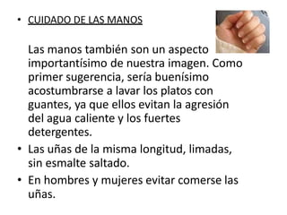 • CUIDADO DE LAS MANOS
Las manos también son un aspecto
importantísimo de nuestra imagen. Como
primer sugerencia, sería buenísimo
acostumbrarse a lavar los platos con
guantes, ya que ellos evitan la agresión
del agua caliente y los fuertes
detergentes.
• Las uñas de la misma longitud, limadas,
sin esmalte saltado.
• En hombres y mujeres evitar comerse las
uñas.
 