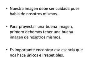 • Nuestra imagen debe ser cuidada pues
habla de nosotros mismos.
• Para proyectar una buena imagen,
primero debemos tener una buena
imagen de nosotros mismos.
• Es importante encontrar esa esencia que
nos hace únicos e irrepetibles.
 