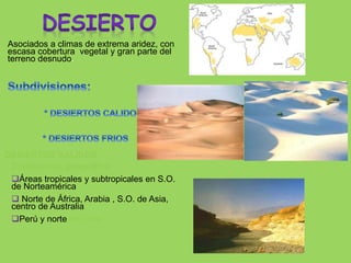 Asociados a climas de extrema aridez, con
escasa cobertura vegetal y gran parte del
terreno desnudo.
DESIERTOS CALIDOS
Distribución geográfica:
Áreas tropicales y subtropicales en S.O.
de Norteamérica
 Norte de África, Arabia , S.O. de Asia,
centro de Australia
Perú y norte de Chile
 