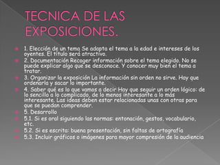  1. Elección de un tema Se adapta el tema a la edad e intereses de los
oyentes. El título será atractivo.
 2. Documentación Recoger información sobre el tema elegido. No se
puede explicar algo que se desconoce. Y conocer muy bien el tema a
tratar.
 3. Organizar la exposición La información sin orden no sirve. Hay que
ordenarla y sacar lo importante.
 4. Saber qué es lo que vamos a decir Hay que seguir un orden lógico: de
lo sencillo a lo complicado, de lo menos interesante a lo más
interesante. Las ideas deben estar relacionadas unas con otras para
que se puedan comprender.
 5. Desarrollo
 5.1. Si es oral siguiendo las normas: entonación, gestos, vocabulario,
etc.
 5.2. Si es escrita: buena presentación, sin faltas de ortografía
 5.3. Incluir gráficos o imágenes para mayor compresión de la audiencia
 