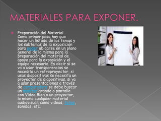 MATERIALES PARA EXPONER.Preparación del MaterialComo primer paso hay que hacer un listado de los temas y los subtemas de la exposición para poder ubicarse en un plano general de la misma para la preparación del material de apoyo para la exposición y el equipo necesario. Es decir si se va a usar transparencias se necesita un retroproyector, si usas diapositivas se necesita un proyector de diapositivas, si va a usar presentaciones a través de computadora se debe buscar un monitor grande o pantalla con Video Bien o un proyector, lo mismo cualquier material audiovisual, como videos, fotos, sonidos, etc. 