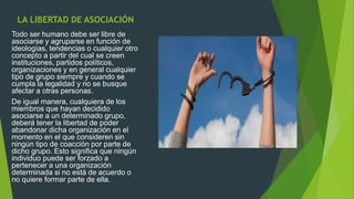 LA LIBERTAD DE ASOCIACIÓN
Todo ser humano debe ser libre de
asociarse y agruparse en función de
ideologías, tendencias o cualquier otro
concepto a partir del cual se creen
instituciones, partidos políticos,
organizaciones y en general cualquier
tipo de grupo siempre y cuando se
cumpla la legalidad y no se busque
afectar a otras personas.
De igual manera, cualquiera de los
miembros que hayan decidido
asociarse a un determinado grupo,
deberá tener la libertad de poder
abandonar dicha organización en el
momento en el que consideren sin
ningún tipo de coacción por parte de
dicho grupo. Esto significa que ningún
individuo puede ser forzado a
pertenecer a una organización
determinada si no está de acuerdo o
no quiere formar parte de ella.
 