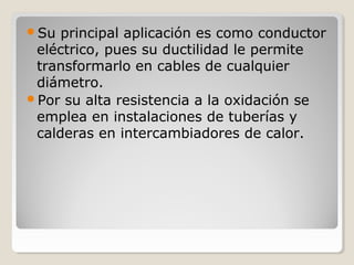 Su principal aplicación es como conductor
eléctrico, pues su ductilidad le permite
transformarlo en cables de cualquier
diámetro.
Por su alta resistencia a la oxidación se
emplea en instalaciones de tuberías y
calderas en intercambiadores de calor.
 