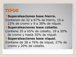 TIPOSTIPOS
Superaleaciones base hierro.
Contienen de 32 a 67% de hierro, 15 a
22% de cromo y 9 a 38% de níquel.
Superaleaciones base cobalto.
Contiene 35 a 65% de cobalto, 19 a 30%
de cromo y hasta 35% de níquel.
Superaleaciones base níquel.
Contiene de 38 a 76% de níquel, 27% de
cromo y 20% de cobalto.
 