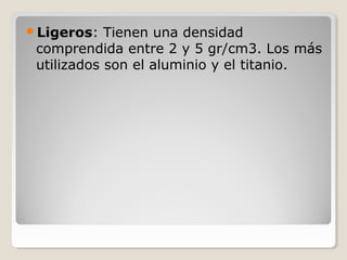 Ligeros: Tienen una densidad
comprendida entre 2 y 5 gr/cm3. Los más
utilizados son el aluminio y el titanio.
 