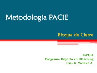 Metodología PACIE

                 Bloque de Cierre



                                 FATLA
          Programa Experto en Elearning
                      Luis E. Valdivé A.
 
