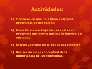 Actividades:
1) Menciona en una hoja blanca algunos
programas de uso común.
2) Describe en una hoja blanca cual es el
programa que mas te gusta y la función del
operador.
3) Escribe ¿porque crees que es importante?
4) Realiza un mapa conceptual de la
importancia de los programas.
 