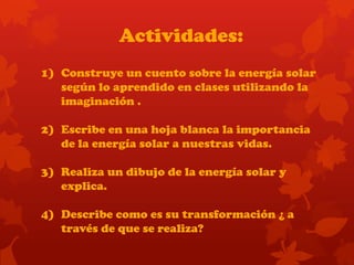 Actividades:
1) Construye un cuento sobre la energía solar
según lo aprendido en clases utilizando la
imaginación .
2) Escribe en una hoja blanca la importancia
de la energía solar a nuestras vidas.
3) Realiza un dibujo de la energía solar y
explica.
4) Describe como es su transformación ¿ a
través de que se realiza?
 