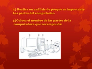2) Realiza un análisis de porque es importante
Las partes del computador.
3)Coloca el nombre de las partes de la
computadora que corresponda:
 