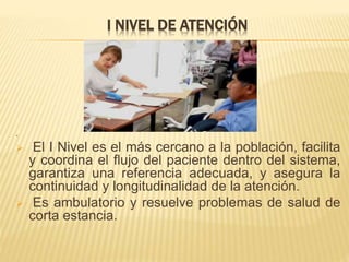 I NIVEL DE ATENCIÓN
.
 El I Nivel es el más cercano a la población, facilita
y coordina el flujo del paciente dentro del sistema,
garantiza una referencia adecuada, y asegura la
continuidad y longitudinalidad de la atención.
 Es ambulatorio y resuelve problemas de salud de
corta estancia.
 