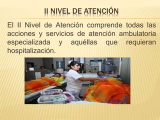 II NIVEL DE ATENCIÓN
El II Nivel de Atención comprende todas las
acciones y servicios de atención ambulatoria
especializada y aquéllas que requieran
hospitalización.
 