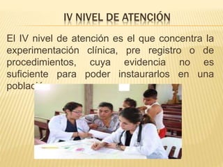 IV NIVEL DE ATENCIÓN
El IV nivel de atención es el que concentra la
experimentación clínica, pre registro o de
procedimientos, cuya evidencia no es
suficiente para poder instaurarlos en una
población.
 