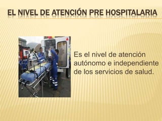 EL NIVEL DE ATENCIÓN PRE HOSPITALARIA
Es el nivel de atención
autónomo e independiente
de los servicios de salud.
 