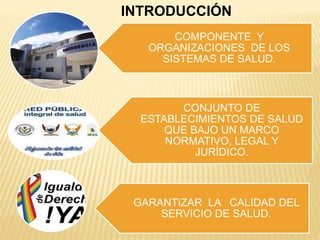 COMPONENTE Y
ORGANIZACIONES DE LOS
SISTEMAS DE SALUD.
CONJUNTO DE
ESTABLECIMIENTOS DE SALUD
QUE BAJO UN MARCO
NORMATIVO, LEGAL Y
JURÍDICO.
GARANTIZAR LA CALIDAD DEL
SERVICIO DE SALUD.
INTRODUCCIÓN
 
