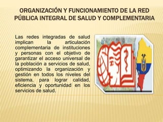 ORGANIZACIÓN Y FUNCIONAMIENTO DE LA RED
PÚBLICA INTEGRAL DE SALUD Y COMPLEMENTARIA
Las redes integradas de salud
implican la articulación
complementaria de instituciones
y personas con el objetivo de
garantizar el acceso universal de
la población a servicios de salud,
optimizando la organización y
gestión en todos los niveles del
sistema, para lograr calidad,
eficiencia y oportunidad en los
servicios de salud.
 