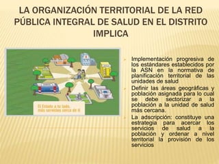 LA ORGANIZACIÓN TERRITORIAL DE LA RED
PÚBLICA INTEGRAL DE SALUD EN EL DISTRITO
IMPLICA
 Implementación progresiva de
los estándares establecidos por
la ASN en la normativa de
planificación territorial de las
unidades de salud
 Definir las áreas geográficas y
población asignada para lo cual
se debe sectorizar a la
población a la unidad de salud
más cercana.
 La adscripción: constituye una
estrategia para acercar los
servicios de salud a la
población y ordenar a nivel
territorial la provisión de los
servicios
 
