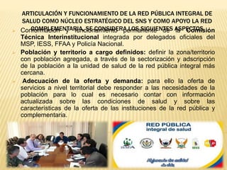 ARTICULACIÓN Y FUNCIONAMIENTO DE LA RED PÚBLICA INTEGRAL DE
SALUD COMO NÚCLEO ESTRATÉGICO DEL SNS Y COMO APOYO LA RED
COMPLEMENTARIA, SE CONSIDERA LOS SIGUIENTES ASPECTOS Conformación y funcionamiento permanente de la Comisión
Técnica Interinstitucional integrada por delegados oficiales del
MSP, IESS, FFAA y Policía Nacional.
 Población y territorio a cargo definidos: definir la zona/territorio
con población agregada, a través de la sectorización y adscripción
de la población a la unidad de salud de la red pública integral más
cercana.
 Adecuación de la oferta y demanda: para ello la oferta de
servicios a nivel territorial debe responder a las necesidades de la
población para lo cual es necesario contar con información
actualizada sobre las condiciones de salud y sobre las
características de la oferta de las instituciones de la red pública y
complementaria.
 