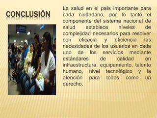CONCLUSIÓN
La salud en el país importante para
cada ciudadano, por lo tanto el
componente del sistema nacional de
salud establece niveles de
complejidad necesarios para resolver
con eficacia y eficiencia las
necesidades de los usuarios en cada
uno de los servicios mediante
estándares de calidad en
infraestructura, equipamiento, talento
humano, nivel tecnológico y la
atención para todos como un
derecho.
 
