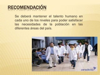 RECOMENDACIÓN
Se deberá mantener el talento humano en
cada uno de los niveles para poder satisfacer
las necesidades de la población en las
diferentes áreas del país.
 