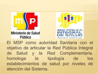 El MSP como autoridad Sanitaria con el
objetivo de articular la Red Pública Integral
de Salud y la Red Complementaria,
homologa la tipología de los
establecimientos de salud por niveles de
atención del Sistema.
 