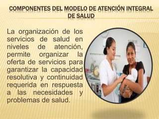 COMPONENTES DEL MODELO DE ATENCIÓN INTEGRAL
DE SALUD
La organización de los
servicios de salud en
niveles de atención,
permite organizar la
oferta de servicios para
garantizar la capacidad
resolutiva y continuidad
requerida en respuesta
a las necesidades y
problemas de salud.
 
