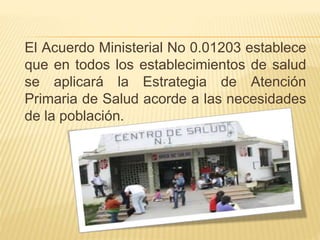 El Acuerdo Ministerial No 0.01203 establece
que en todos los establecimientos de salud
se aplicará la Estrategia de Atención
Primaria de Salud acorde a las necesidades
de la población.
 