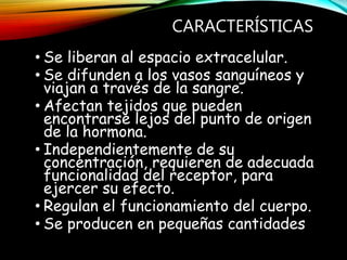 CARACTERÍSTICAS
• Se liberan al espacio extracelular.
• Se difunden a los vasos sanguíneos y
viajan a través de la sangre.
• Afectan tejidos que pueden
encontrarse lejos del punto de origen
de la hormona.
• Independientemente de su
concentración, requieren de adecuada
funcionalidad del receptor, para
ejercer su efecto.
• Regulan el funcionamiento del cuerpo.
• Se producen en pequeñas cantidades
 