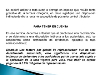 Se deberá aplicar a toda suma o entrega en especie que resulte renta
gravable de la tercera categoría, en tanto signifique una disposición
indirecta de dicha renta no susceptible de posterior control tributario.
PARA TENER EN CUENTA
En ese sentido, debemos entender que al practicarse una fiscalización,
y se determinara una disposición indirecta a los accionistas, esto se
considerará como distribución de dividendos, aplicable la tasa
correspondiente:
Ejemplo: Una factura por gastos de representación que no esté
debidamente sustentada, esto significaría una disposición
indirecta de dividendos a los accionistas por lo que estaría sujeta a
la aplicación de la tasa vigente para 2015, vale decir se estaría
pagando el 6.8% del gasto de representación.
 
