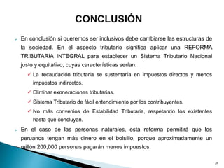  En conclusión si queremos ser inclusivos debe cambiarse las estructuras de
la sociedad. En el aspecto tributario significa aplicar una REFORMA
TRIBUTARIA INTEGRAL para establecer un Sistema Tributario Nacional
justo y equitativo, cuyas características serían:
 La recaudación tributaria se sustentaría en impuestos directos y menos
impuestos indirectos.
 Eliminar exoneraciones tributarias.
 Sistema Tributario de fácil entendimiento por los contribuyentes.
 No más convenios de Estabilidad Tributaria, respetando los existentes
hasta que concluyan.
 En el caso de las personas naturales, esta reforma permitirá que los
peruanos tengan más dinero en el bolsillo, porque aproximadamente un
millón 200,000 personas pagarán menos impuestos.
24
 