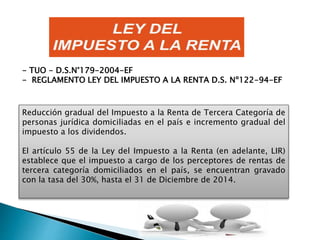 Reducción gradual del Impuesto a la Renta de Tercera Categoría de
personas jurídica domiciliadas en el país e incremento gradual del
impuesto a los dividendos.
El artículo 55 de la Ley del Impuesto a la Renta (en adelante, LIR)
establece que el impuesto a cargo de los perceptores de rentas de
tercera categoría domiciliados en el país, se encuentran gravado
con la tasa del 30%, hasta el 31 de Diciembre de 2014.
- TUO - D.S.N°179-2004-EF
- REGLAMENTO LEY DEL IMPUESTO A LA RENTA D.S. Nº122-94-EF
 