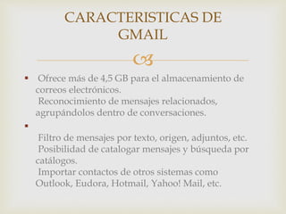 CARACTERISTICAS DE 
GMAIL 
 
 Ofrece más de 4,5 GB para el almacenamiento de 
correos electrónicos. 
Reconocimiento de mensajes relacionados, 
agrupándolos dentro de conversaciones. 
 
Filtro de mensajes por texto, origen, adjuntos, etc. 
Posibilidad de catalogar mensajes y búsqueda por 
catálogos. 
Importar contactos de otros sistemas como 
Outlook, Eudora, Hotmail, Yahoo! Mail, etc. 
 