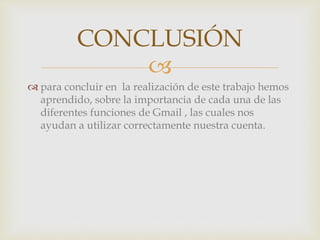 CONCLUSIÓN 
 
 para concluir en la realización de este trabajo hemos 
aprendido, sobre la importancia de cada una de las 
diferentes funciones de Gmail , las cuales nos 
ayudan a utilizar correctamente nuestra cuenta. 
 