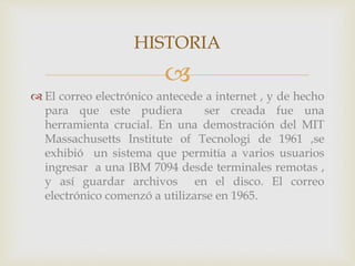 HISTORIA 
 
 El correo electrónico antecede a internet , y de hecho 
para que este pudiera ser creada fue una 
herramienta crucial. En una demostración del MIT 
Massachusetts Institute of Tecnologi de 1961 ,se 
exhibió un sistema que permitía a varios usuarios 
ingresar a una IBM 7094 desde terminales remotas , 
y así guardar archivos en el disco. El correo 
electrónico comenzó a utilizarse en 1965. 
 