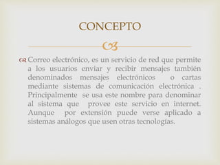 CONCEPTO 
 
 Correo electrónico, es un servicio de red que permite 
a los usuarios enviar y recibir mensajes también 
denominados mensajes electrónicos o cartas 
mediante sistemas de comunicación electrónica . 
Principalmente se usa este nombre para denominar 
al sistema que provee este servicio en internet. 
Aunque por extensión puede verse aplicado a 
sistemas análogos que usen otras tecnologías. 
 