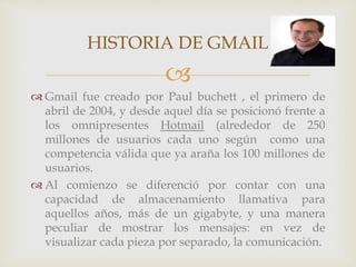 HISTORIA DE GMAIL 
 
Gmail fue creado por Paul buchett , el primero de 
abril de 2004, y desde aquel día se posicionó frente a 
los omnipresentes Hotmail (alrededor de 250 
millones de usuarios cada uno según como una 
competencia válida que ya araña los 100 millones de 
usuarios. 
 Al comienzo se diferenció por contar con una 
capacidad de almacenamiento llamativa para 
aquellos años, más de un gigabyte, y una manera 
peculiar de mostrar los mensajes: en vez de 
visualizar cada pieza por separado, la comunicación. 
 