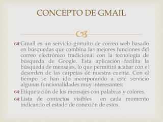 CONCEPTO DE GMAIL 
 
Gmail es un servicio gratuito de correo web basado 
en búsquedas que combina las mejores funciones del 
correo electrónico tradicional con la tecnología de 
búsqueda de Google. Esta aplicación facilita la 
búsqueda de mensajes, lo que permitirá acabar con el 
desorden de las carpetas de nuestra cuenta. Con el 
tiempo se han ido incorporando a este servicio 
algunas funcionalidades muy interesantes: 
 Etiquetación de los mensajes con palabras y colores. 
 Lista de contactos visibles en cada momento 
indicando el estado de conexión de estos. 
 