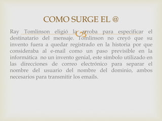 COMO SURGE EL @ 
Ray Tomlinson eligió laarroba para especificar el 
destinatario del mensaje. Tomlinson no creyó que su 
invento fuera a quedar registrado en la historia por que 
consideraba al e-mail como un paso previsible en la 
informática no un invento genial, este símbolo utilizado en 
las direcciones de correo electrónico para separar el 
nombre del usuario del nombre del dominio, ambos 
necesarios para transmitir los emails. 
 