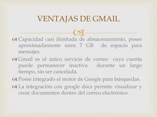 VENTAJAS DE GMAIL 
 
 Capacidad casi ilimitada de almacenamiento, posee 
aproximadamente unos 7 GB de espacio para 
mensajes. 
Gmail es el único servicio de correo cuya cuenta 
puede permanecer inactiva durante un largo 
tiempo, sin ser cancelada. 
 Posee integrado el motor de Google para búsquedas. 
 La integración con google docs permite visualizar y 
crear documentos dentro del correo electrónico. 
 