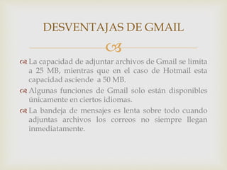 DESVENTAJAS DE GMAIL 
 
 La capacidad de adjuntar archivos de Gmail se limita 
a 25 MB, mientras que en el caso de Hotmail esta 
capacidad asciende a 50 MB. 
 Algunas funciones de Gmail solo están disponibles 
únicamente en ciertos idiomas. 
 La bandeja de mensajes es lenta sobre todo cuando 
adjuntas archivos los correos no siempre llegan 
inmediatamente. 
 