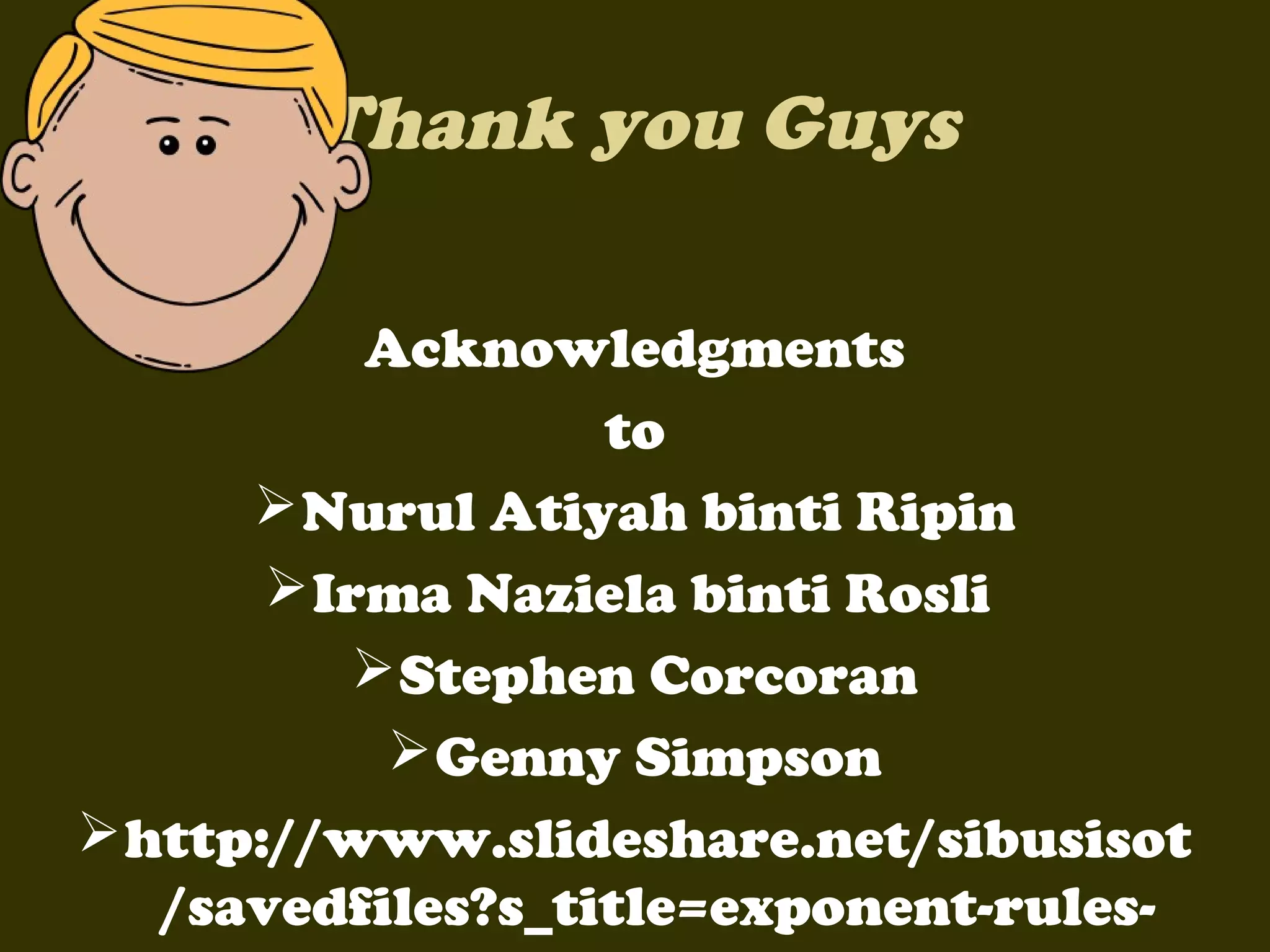 Thank you Guys
Acknowledgments
to
 Nurul Atiyah binti Ripin
 Irma Naziela binti Rosli
 Stephen Corcoran
 Genny Simpson
 http://www.slideshare.net/sibusisot
/savedfiles?s_title=exponent-rules-

 