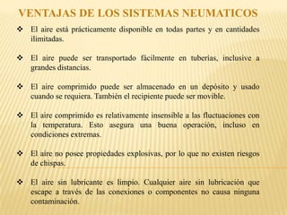 VENTAJAS DE LOS SISTEMAS NEUMATICOS
 El aire está prácticamente disponible en todas partes y en cantidades
  ilimitadas.

 El aire puede ser transportado fácilmente en tuberías, inclusive a
  grandes distancias.

 El aire comprimido puede ser almacenado en un depósito y usado
  cuando se requiera. También el recipiente puede ser movible.

 El aire comprimido es relativamente insensible a las fluctuaciones con
  la temperatura. Esto asegura una buena operación, incluso en
  condiciones extremas.

 El aire no posee propiedades explosivas, por lo que no existen riesgos
  de chispas.

 El aire sin lubricante es limpio. Cualquier aire sin lubricación que
  escape a través de las conexiones o componentes no causa ninguna
  contaminación.
 