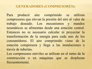 GENERADORES (COMPRESORES):

Para producir aire comprimido se utilizan
compresores que elevan la presión del aire al valor de
trabajo deseado. Los mecanismos y mandos
neumáticos se alimentan desde una estación central.
Entonces no es necesario calcular ni proyectar la
transformación de la energía para cada uno de los
consumidores. El aire comprimido viene de la
estación compresora y llega a las instalaciones a
través de tuberías.
Los compresores móviles se utilizan en el ramo de la
construcción o en máquinas que se desplazan
frecuentemente.
 