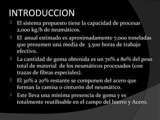 INTRODUCCION
   El sistema propuesto tiene la capacidad de procesar
    2,000 kg/h de neumáticos.
   El anual estimado es aproximadamente 7,000 toneladas
    que presumen una media de 3,500 horas de trabajo
    efectivo.
   La cantidad de goma obtenida es un 70% a 80% del peso
    total de material de los neumáticos procesados (con
    trazas de fibras especiales).
   El 30% a 20% restante se componen del acero que
    forman la camisa o cinturón del neumático.
   Este lleva una mínima presencia de goma y es
    totalmente reutilisable en el campo del hierro y Acero.
 